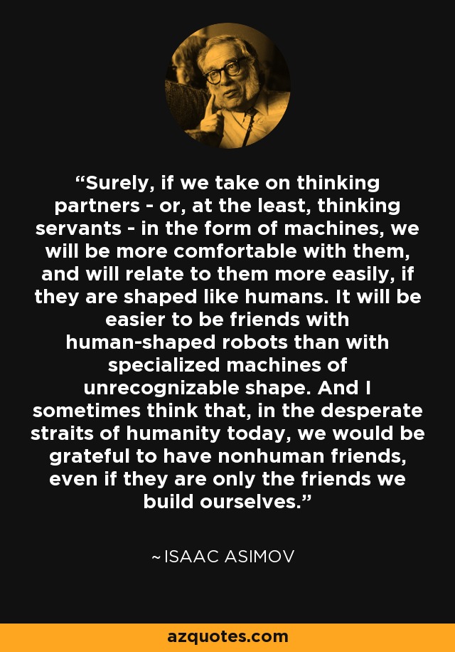 Surely, if we take on thinking partners - or, at the least, thinking servants - in the form of machines, we will be more comfortable with them, and will relate to them more easily, if they are shaped like humans. It will be easier to be friends with human-shaped robots than with specialized machines of unrecognizable shape. And I sometimes think that, in the desperate straits of humanity today, we would be grateful to have nonhuman friends, even if they are only the friends we build ourselves. - Isaac Asimov