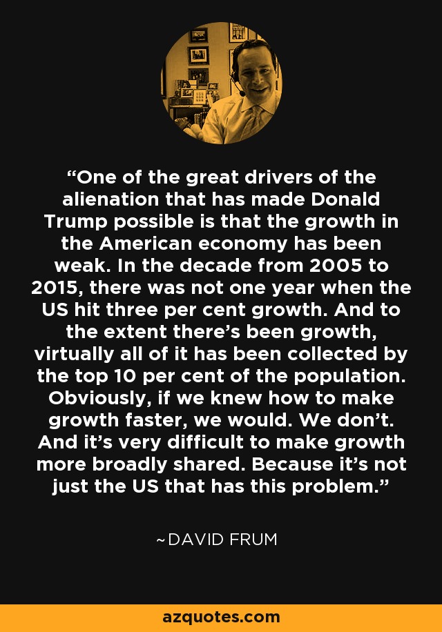 One of the great drivers of the alienation that has made Donald Trump possible is that the growth in the American economy has been weak. In the decade from 2005 to 2015, there was not one year when the US hit three per cent growth. And to the extent there's been growth, virtually all of it has been collected by the top 10 per cent of the population. Obviously, if we knew how to make growth faster, we would. We don't. And it's very difficult to make growth more broadly shared. Because it's not just the US that has this problem. - David Frum