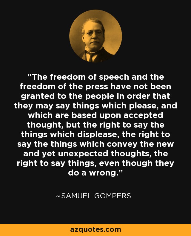 The freedom of speech and the freedom of the press have not been granted to the people in order that they may say things which please, and which are based upon accepted thought, but the right to say the things which displease, the right to say the things which convey the new and yet unexpected thoughts, the right to say things, even though they do a wrong. - Samuel Gompers