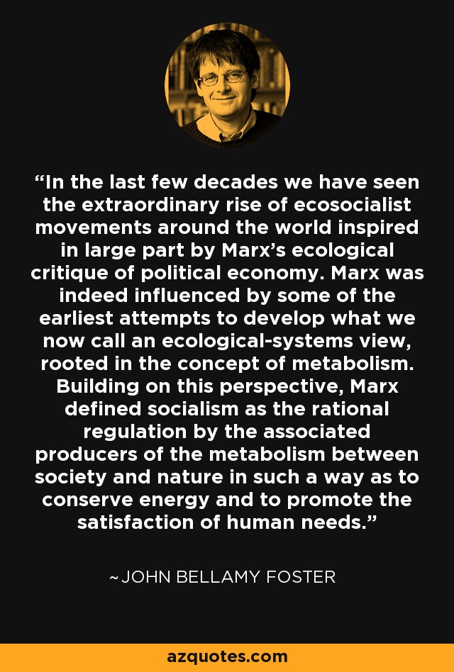 In the last few decades we have seen the extraordinary rise of ecosocialist movements around the world inspired in large part by Marx's ecological critique of political economy. Marx was indeed influenced by some of the earliest attempts to develop what we now call an ecological-systems view, rooted in the concept of metabolism. Building on this perspective, Marx defined socialism as the rational regulation by the associated producers of the metabolism between society and nature in such a way as to conserve energy and to promote the satisfaction of human needs. - John Bellamy Foster