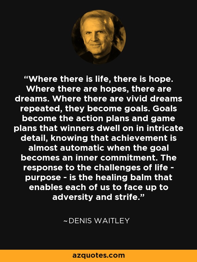 Where there is life, there is hope. Where there are hopes, there are dreams. Where there are vivid dreams repeated, they become goals. Goals become the action plans and game plans that winners dwell on in intricate detail, knowing that achievement is almost automatic when the goal becomes an inner commitment. The response to the challenges of life - purpose - is the healing balm that enables each of us to face up to adversity and strife. - Denis Waitley