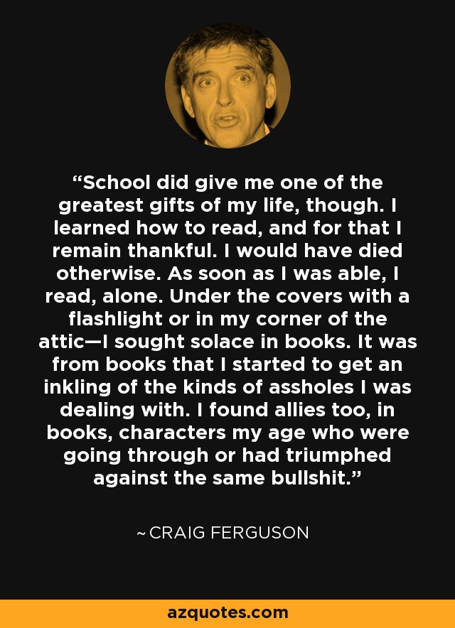 School did give me one of the greatest gifts of my life, though. I learned how to read, and for that I remain thankful. I would have died otherwise. As soon as I was able, I read, alone. Under the covers with a flashlight or in my corner of the attic—I sought solace in books. It was from books that I started to get an inkling of the kinds of assholes I was dealing with. I found allies too, in books, characters my age who were going through or had triumphed against the same bullshit. - Craig Ferguson