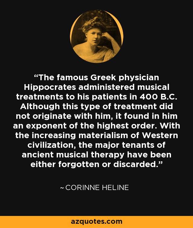 The famous Greek physician Hippocrates administered musical treatments to his patients in 400 B.C. Although this type of treatment did not originate with him, it found in him an exponent of the highest order. With the increasing materialism of Western civilization, the major tenants of ancient musical therapy have been either forgotten or discarded. - Corinne Heline