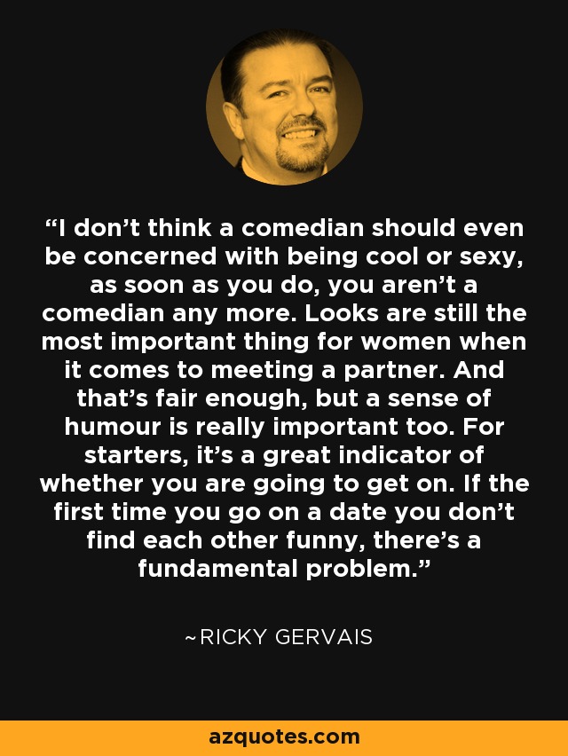 I don't think a comedian should even be concerned with being cool or sexy, as soon as you do, you aren't a comedian any more. Looks are still the most important thing for women when it comes to meeting a partner. And that's fair enough, but a sense of humour is really important too. For starters, it's a great indicator of whether you are going to get on. If the first time you go on a date you don't find each other funny, there's a fundamental problem. - Ricky Gervais