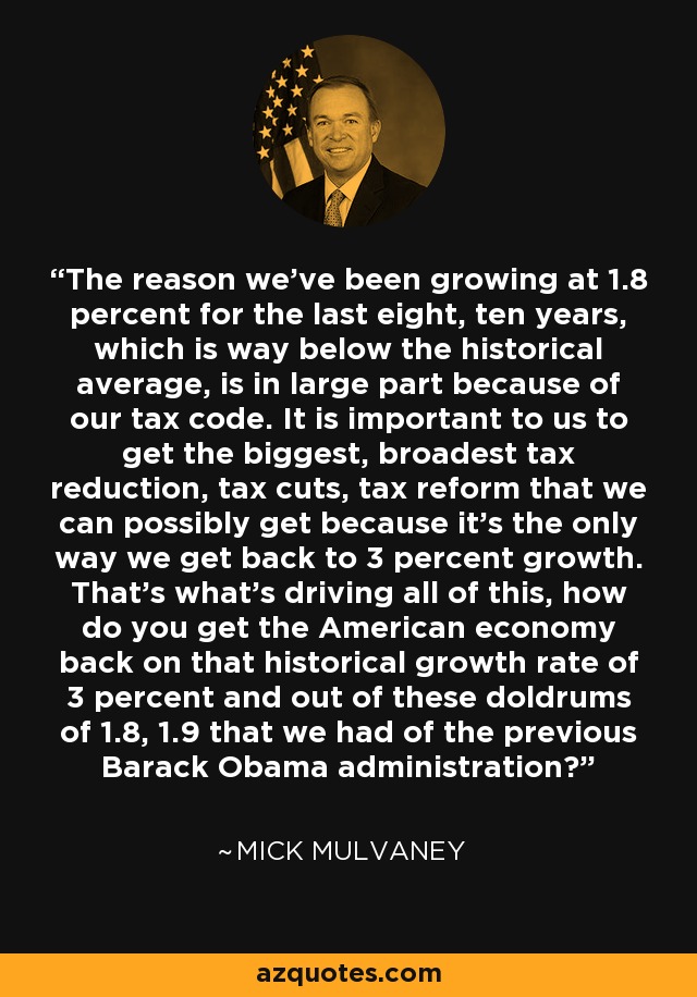 The reason we've been growing at 1.8 percent for the last eight, ten years, which is way below the historical average, is in large part because of our tax code. It is important to us to get the biggest, broadest tax reduction, tax cuts, tax reform that we can possibly get because it's the only way we get back to 3 percent growth. That's what's driving all of this, how do you get the American economy back on that historical growth rate of 3 percent and out of these doldrums of 1.8, 1.9 that we had of the previous Barack Obama administration? - Mick Mulvaney