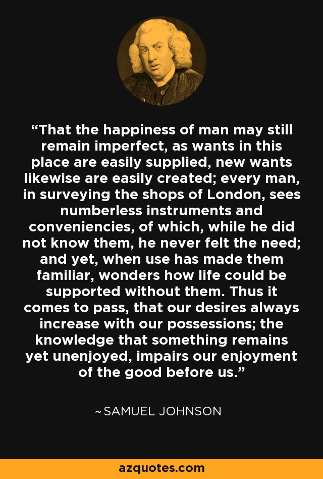 That the happiness of man may still remain imperfect, as wants in this place are easily supplied, new wants likewise are easily created; every man, in surveying the shops of London, sees numberless instruments and conveniencies, of which, while he did not know them, he never felt the need; and yet, when use has made them familiar, wonders how life could be supported without them. Thus it comes to pass, that our desires always increase with our possessions; the knowledge that something remains yet unenjoyed, impairs our enjoyment of the good before us. - Samuel Johnson