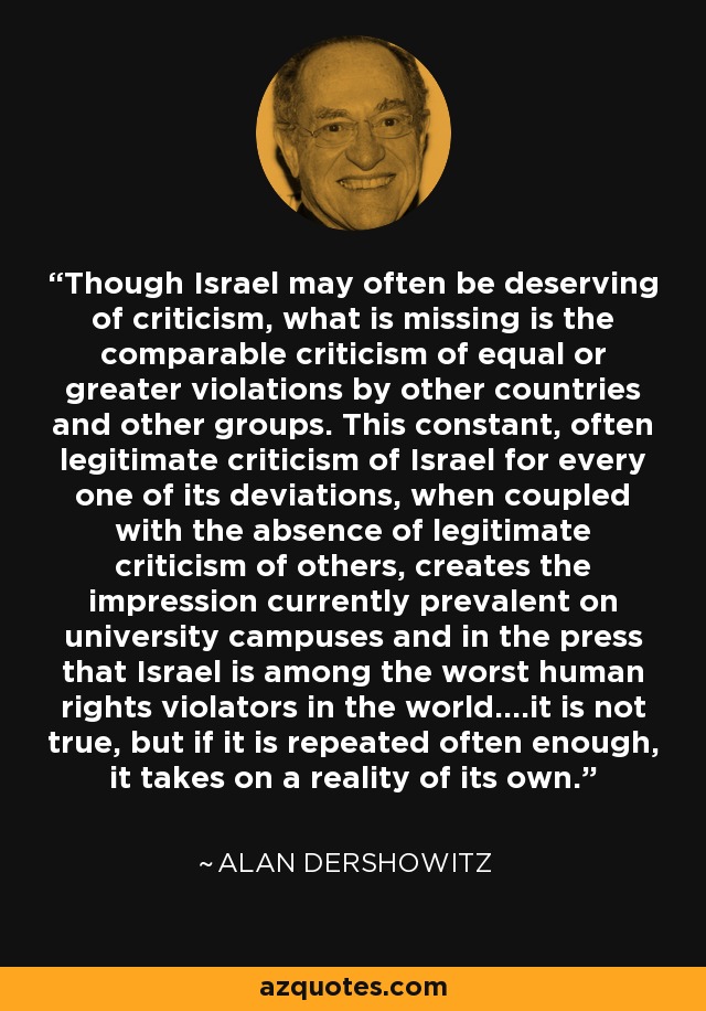 Though Israel may often be deserving of criticism, what is missing is the comparable criticism of equal or greater violations by other countries and other groups. This constant, often legitimate criticism of Israel for every one of its deviations, when coupled with the absence of legitimate criticism of others, creates the impression currently prevalent on university campuses and in the press that Israel is among the worst human rights violators in the world....it is not true, but if it is repeated often enough, it takes on a reality of its own. - Alan Dershowitz