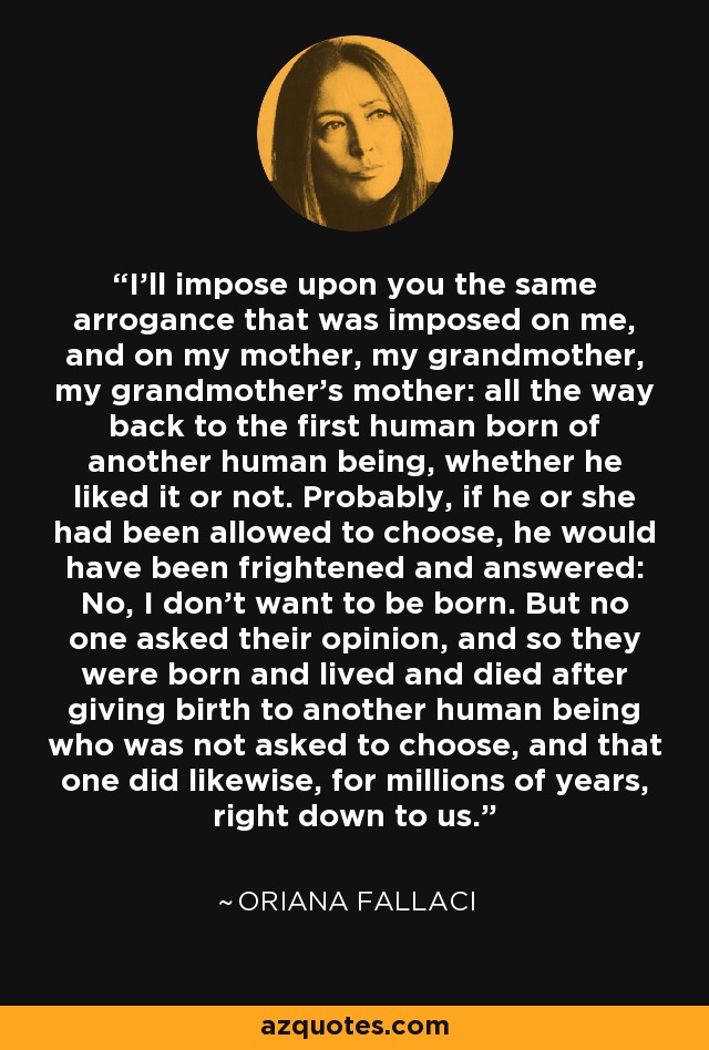 I'll impose upon you the same arrogance that was imposed on me, and on my mother, my grandmother, my grandmother's mother: all the way back to the first human born of another human being, whether he liked it or not. Probably, if he or she had been allowed to choose, he would have been frightened and answered: No, I don't want to be born. But no one asked their opinion, and so they were born and lived and died after giving birth to another human being who was not asked to choose, and that one did likewise, for millions of years, right down to us. - Oriana Fallaci