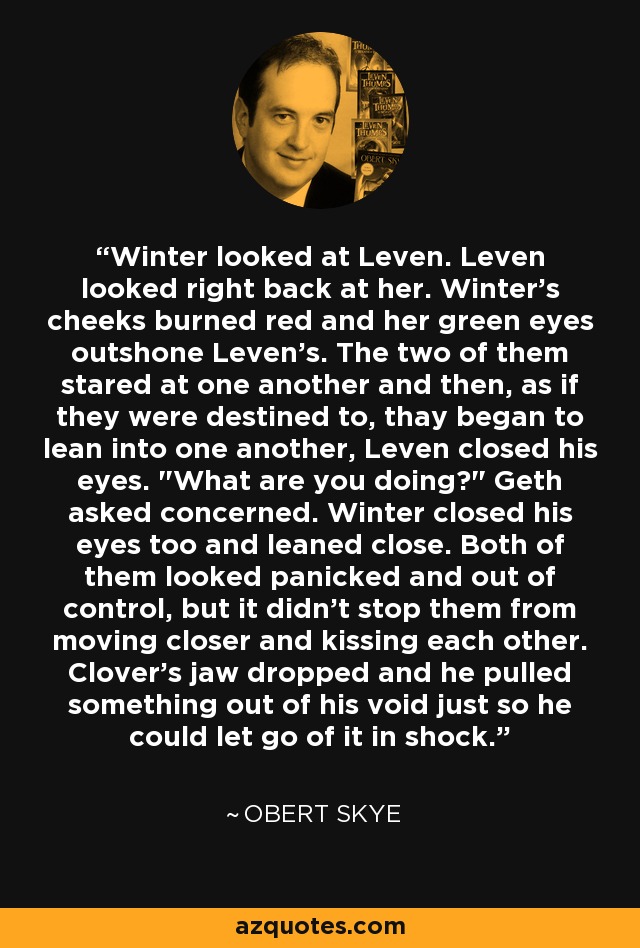 Winter looked at Leven. Leven looked right back at her. Winter's cheeks burned red and her green eyes outshone Leven's. The two of them stared at one another and then, as if they were destined to, thay began to lean into one another, Leven closed his eyes. 