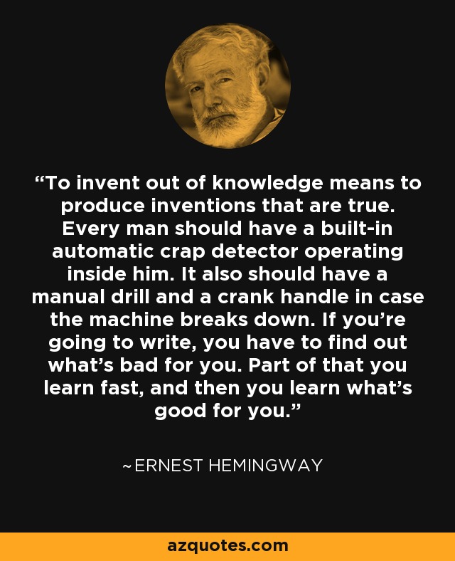 To invent out of knowledge means to produce inventions that are true. Every man should have a built-in automatic crap detector operating inside him. It also should have a manual drill and a crank handle in case the machine breaks down. If you're going to write, you have to find out what's bad for you. Part of that you learn fast, and then you learn what's good for you. - Ernest Hemingway