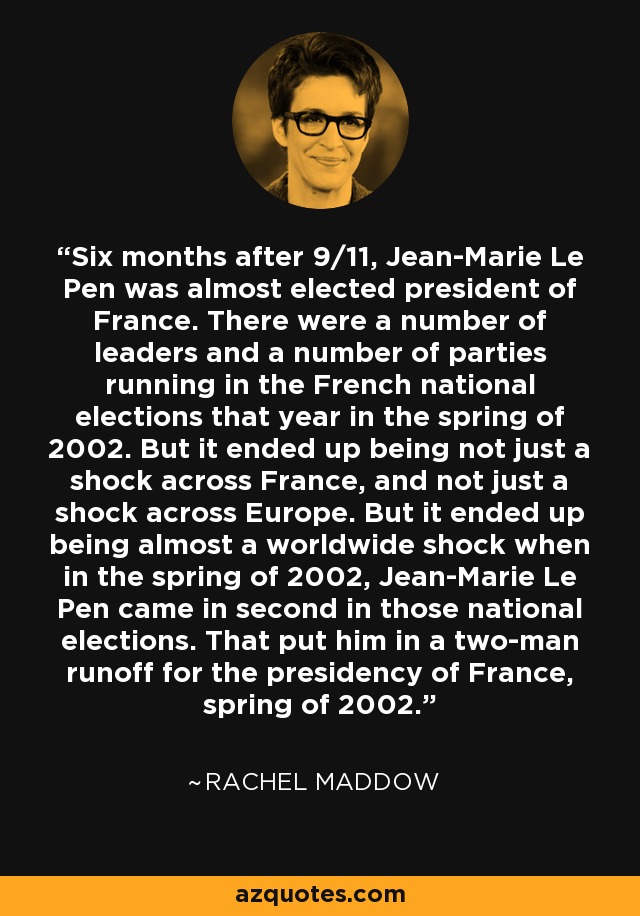 Six months after 9/11, Jean-Marie Le Pen was almost elected president of France. There were a number of leaders and a number of parties running in the French national elections that year in the spring of 2002. But it ended up being not just a shock across France, and not just a shock across Europe. But it ended up being almost a worldwide shock when in the spring of 2002, Jean-Marie Le Pen came in second in those national elections. That put him in a two-man runoff for the presidency of France, spring of 2002. - Rachel Maddow