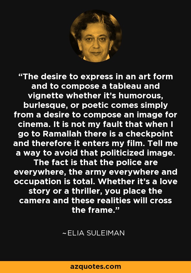 The desire to express in an art form and to compose a tableau and vignette whether it's humorous, burlesque, or poetic comes simply from a desire to compose an image for cinema. It is not my fault that when I go to Ramallah there is a checkpoint and therefore it enters my film. Tell me a way to avoid that politicized image. The fact is that the police are everywhere, the army everywhere and occupation is total. Whether it's a love story or a thriller, you place the camera and these realities will cross the frame. - Elia Suleiman