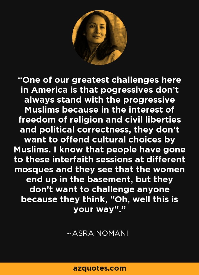 One of our greatest challenges here in America is that pogressives don't always stand with the progressive Muslims because in the interest of freedom of religion and civil liberties and political correctness, they don't want to offend cultural choices by Muslims. I know that people have gone to these interfaith sessions at different mosques and they see that the women end up in the basement, but they don't want to challenge anyone because they think, 