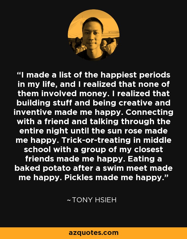 I made a list of the happiest periods in my life, and I realized that none of them involved money. I realized that building stuff and being creative and inventive made me happy. Connecting with a friend and talking through the entire night until the sun rose made me happy. Trick-or-treating in middle school with a group of my closest friends made me happy. Eating a baked potato after a swim meet made me happy. Pickles made me happy. - Tony Hsieh