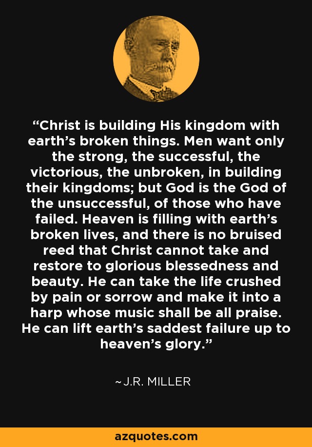 Christ is building His kingdom with earth's broken things. Men want only the strong, the successful, the victorious, the unbroken, in building their kingdoms; but God is the God of the unsuccessful, of those who have failed. Heaven is filling with earth's broken lives, and there is no bruised reed that Christ cannot take and restore to glorious blessedness and beauty. He can take the life crushed by pain or sorrow and make it into a harp whose music shall be all praise. He can lift earth's saddest failure up to heaven's glory. - J.R. Miller