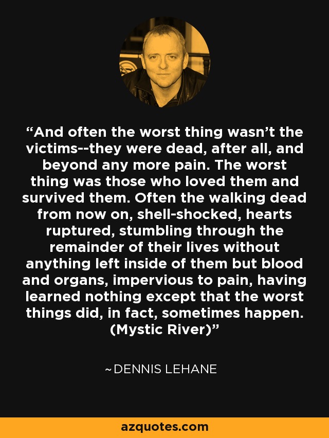 And often the worst thing wasn't the victims--they were dead, after all, and beyond any more pain. The worst thing was those who loved them and survived them. Often the walking dead from now on, shell-shocked, hearts ruptured, stumbling through the remainder of their lives without anything left inside of them but blood and organs, impervious to pain, having learned nothing except that the worst things did, in fact, sometimes happen. (Mystic River) - Dennis Lehane