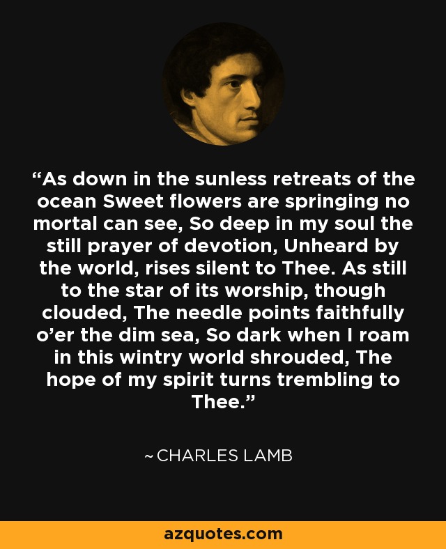 As down in the sunless retreats of the ocean Sweet flowers are springing no mortal can see, So deep in my soul the still prayer of devotion, Unheard by the world, rises silent to Thee. As still to the star of its worship, though clouded, The needle points faithfully o'er the dim sea, So dark when I roam in this wintry world shrouded, The hope of my spirit turns trembling to Thee. - Charles Lamb