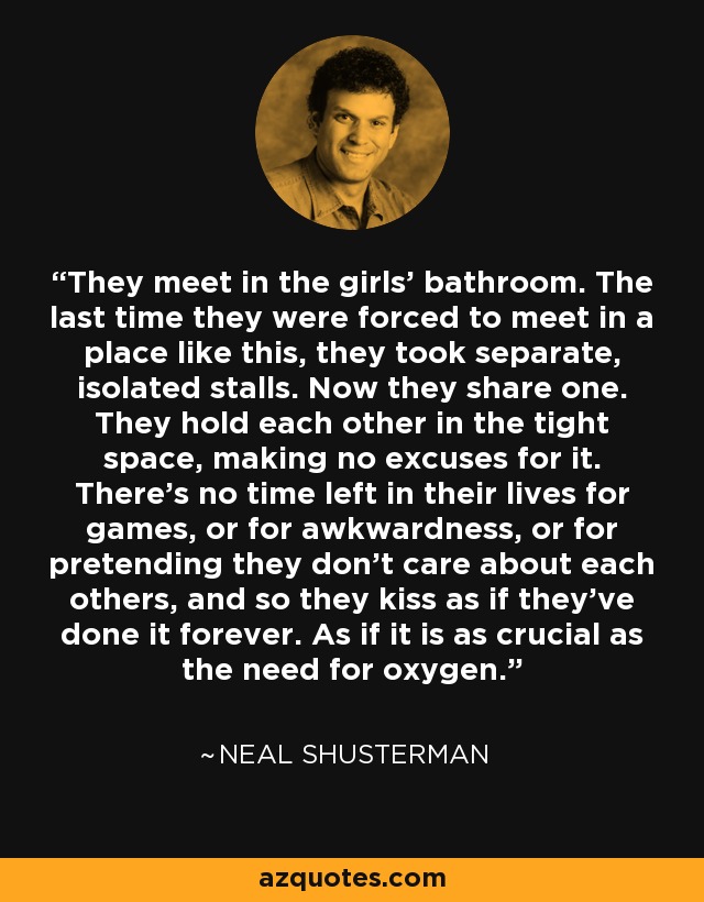 They meet in the girls' bathroom. The last time they were forced to meet in a place like this, they took separate, isolated stalls. Now they share one. They hold each other in the tight space, making no excuses for it. There's no time left in their lives for games, or for awkwardness, or for pretending they don't care about each others, and so they kiss as if they've done it forever. As if it is as crucial as the need for oxygen. - Neal Shusterman