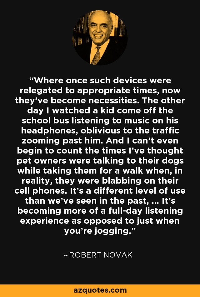 Where once such devices were relegated to appropriate times, now they've become necessities. The other day I watched a kid come off the school bus listening to music on his headphones, oblivious to the traffic zooming past him. And I can't even begin to count the times I've thought pet owners were talking to their dogs while taking them for a walk when, in reality, they were blabbing on their cell phones. It's a different level of use than we've seen in the past, ... It's becoming more of a full-day listening experience as opposed to just when you're jogging. - Robert Novak