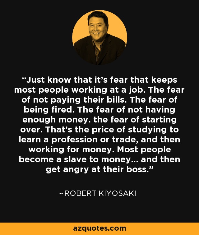 Just know that it’s fear that keeps most people working at a job. The fear of not paying their bills. The fear of being fired. The fear of not having enough money. the fear of starting over. That’s the price of studying to learn a profession or trade, and then working for money. Most people become a slave to money… and then get angry at their boss. - Robert Kiyosaki