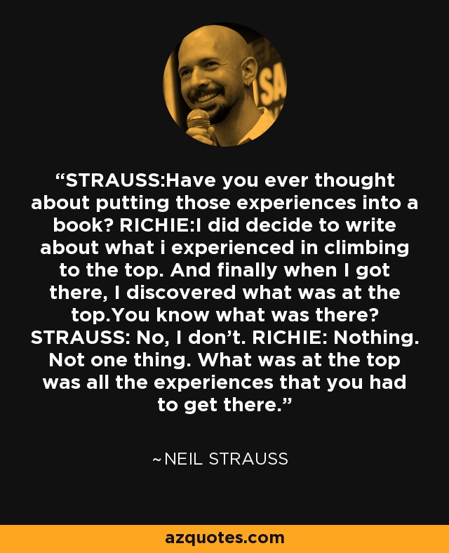 STRAUSS:Have you ever thought about putting those experiences into a book? RICHIE:I did decide to write about what i experienced in climbing to the top. And finally when I got there, I discovered what was at the top.You know what was there? STRAUSS: No, I don't. RICHIE: Nothing. Not one thing. What was at the top was all the experiences that you had to get there. - Neil Strauss