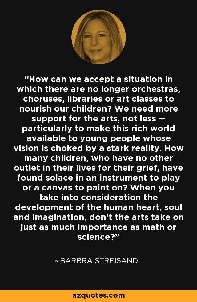 How can we accept a situation in which there are no longer orchestras, choruses, libraries or art classes to nourish our children? We need more support for the arts, not less -- particularly to make this rich world available to young people whose vision is choked by a stark reality. How many children, who have no other outlet in their lives for their grief, have found solace in an instrument to play or a canvas to paint on? When you take into consideration the development of the human heart, soul and imagination, don't the arts take on just as much importance as math or science? - Barbra Streisand
