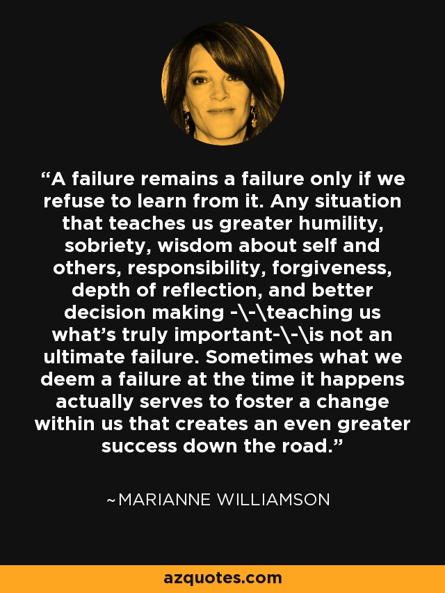 A failure remains a failure only if we refuse to learn from it. Any situation that teaches us greater humility, sobriety, wisdom about self and others, responsibility, forgiveness, depth of reflection, and better decision making -\-\teaching us what's truly important-\-\is not an ultimate failure. Sometimes what we deem a failure at the time it happens actually serves to foster a change within us that creates an even greater success down the road. - Marianne Williamson