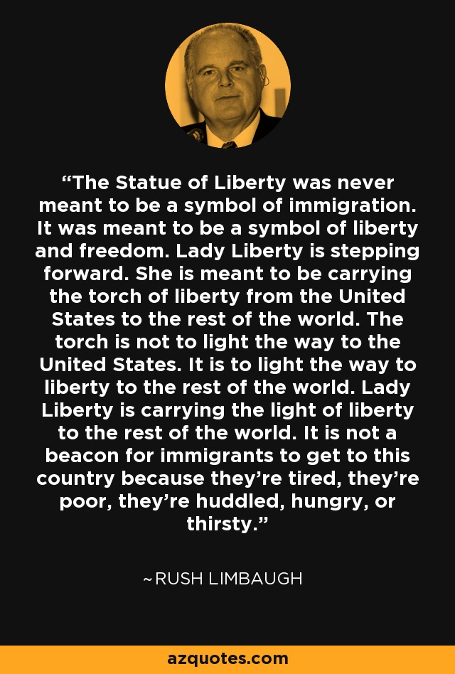 The Statue of Liberty was never meant to be a symbol of immigration. It was meant to be a symbol of liberty and freedom. Lady Liberty is stepping forward. She is meant to be carrying the torch of liberty from the United States to the rest of the world. The torch is not to light the way to the United States. It is to light the way to liberty to the rest of the world. Lady Liberty is carrying the light of liberty to the rest of the world. It is not a beacon for immigrants to get to this country because they're tired, they're poor, they're huddled, hungry, or thirsty. - Rush Limbaugh
