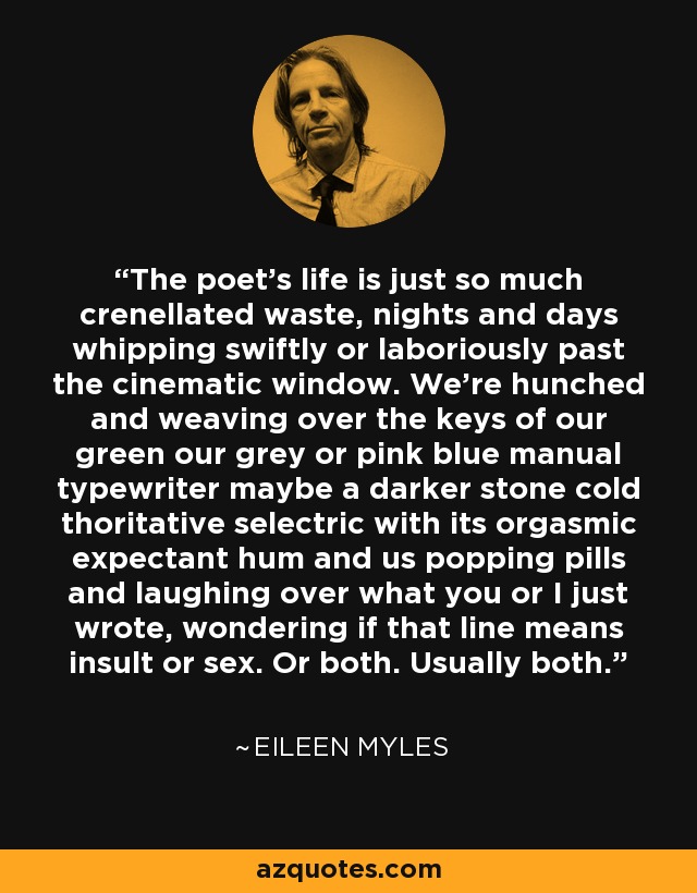 The poet’s life is just so much crenellated waste, nights and days whipping swiftly or laboriously past the cinematic window. We’re hunched and weaving over the keys of our green our grey or pink blue manual typewriter maybe a darker stone cold thoritative selectric with its orgasmic expectant hum and us popping pills and laughing over what you or I just wrote, wondering if that line means insult or sex. Or both. Usually both. - Eileen Myles