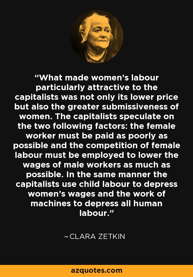 What made women's labour particularly attractive to the capitalists was not only its lower price but also the greater submissiveness of women. The capitalists speculate on the two following factors: the female worker must be paid as poorly as possible and the competition of female labour must be employed to lower the wages of male workers as much as possible. In the same manner the capitalists use child labour to depress women's wages and the work of machines to depress all human labour. - Clara Zetkin