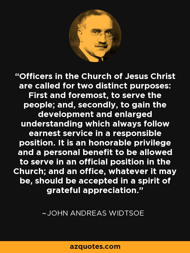 Officers in the Church of Jesus Christ are called for two distinct purposes: First and foremost, to serve the people; and, secondly, to gain the development and enlarged understanding which always follow earnest service in a responsible position. It is an honorable privilege and a personal benefit to be allowed to serve in an official position in the Church; and an office, whatever it may be, should be accepted in a spirit of grateful appreciation. - John Andreas Widtsoe