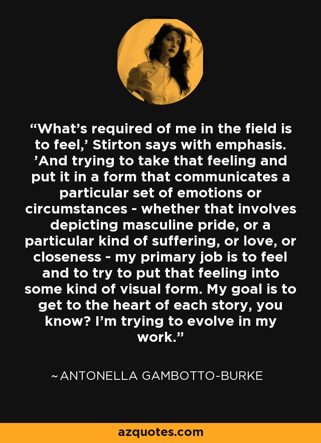 What's required of me in the field is to feel,' Stirton says with emphasis. 'And trying to take that feeling and put it in a form that communicates a particular set of emotions or circumstances - whether that involves depicting masculine pride, or a particular kind of suffering, or love, or closeness - my primary job is to feel and to try to put that feeling into some kind of visual form. My goal is to get to the heart of each story, you know? I’m trying to evolve in my work. - Antonella Gambotto-Burke