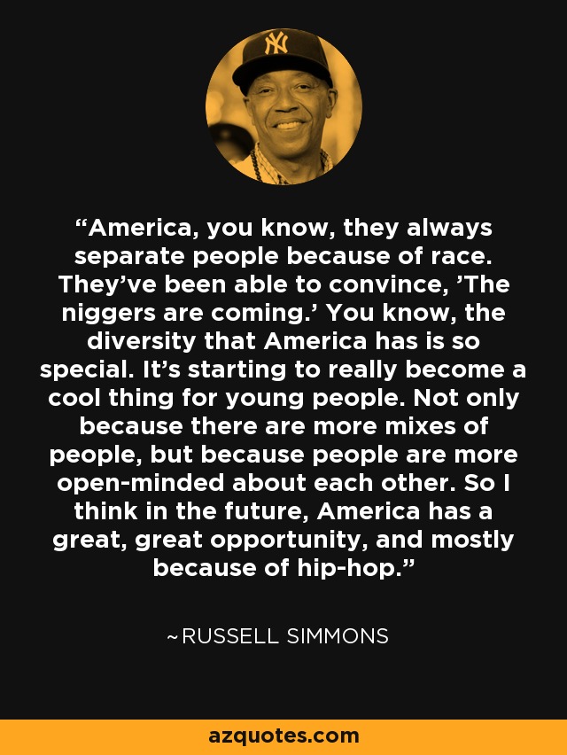 America, you know, they always separate people because of race. They've been able to convince, 'The niggers are coming.' You know, the diversity that America has is so special. It's starting to really become a cool thing for young people. Not only because there are more mixes of people, but because people are more open-minded about each other. So I think in the future, America has a great, great opportunity, and mostly because of hip-hop. - Russell Simmons