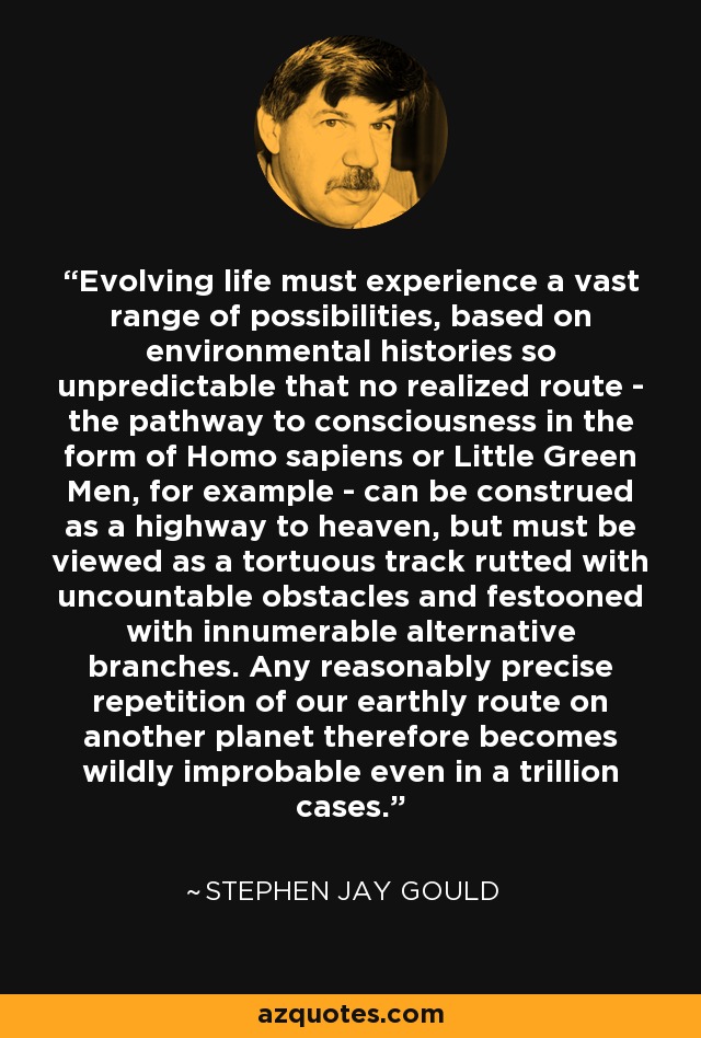 Evolving life must experience a vast range of possibilities, based on environmental histories so unpredictable that no realized route - the pathway to consciousness in the form of Homo sapiens or Little Green Men, for example - can be construed as a highway to heaven, but must be viewed as a tortuous track rutted with uncountable obstacles and festooned with innumerable alternative branches. Any reasonably precise repetition of our earthly route on another planet therefore becomes wildly improbable even in a trillion cases. - Stephen Jay Gould