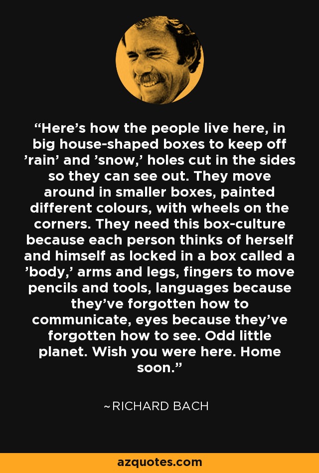 Here's how the people live here, in big house-shaped boxes to keep off 'rain' and 'snow,' holes cut in the sides so they can see out. They move around in smaller boxes, painted different colours, with wheels on the corners. They need this box-culture because each person thinks of herself and himself as locked in a box called a 'body,' arms and legs, fingers to move pencils and tools, languages because they've forgotten how to communicate, eyes because they've forgotten how to see. Odd little planet. Wish you were here. Home soon. - Richard Bach