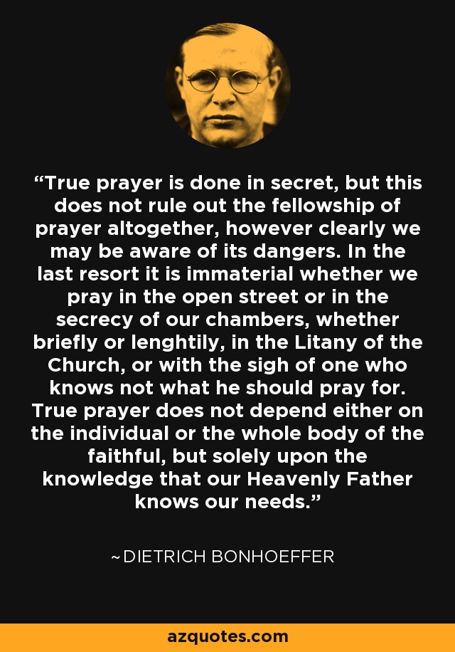 True prayer is done in secret, but this does not rule out the fellowship of prayer altogether, however clearly we may be aware of its dangers. In the last resort it is immaterial whether we pray in the open street or in the secrecy of our chambers, whether briefly or lenghtily, in the Litany of the Church, or with the sigh of one who knows not what he should pray for. True prayer does not depend either on the individual or the whole body of the faithful, but solely upon the knowledge that our Heavenly Father knows our needs. - Dietrich Bonhoeffer