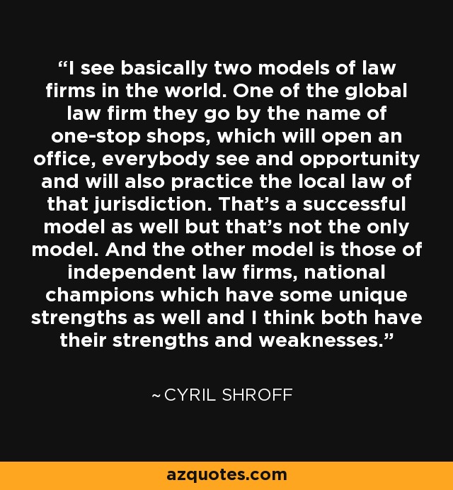 I see basically two models of law firms in the world. One of the global law firm they go by the name of one-stop shops, which will open an office, everybody see and opportunity and will also practice the local law of that jurisdiction. That's a successful model as well but that's not the only model. And the other model is those of independent law firms, national champions which have some unique strengths as well and I think both have their strengths and weaknesses. - Cyril Shroff