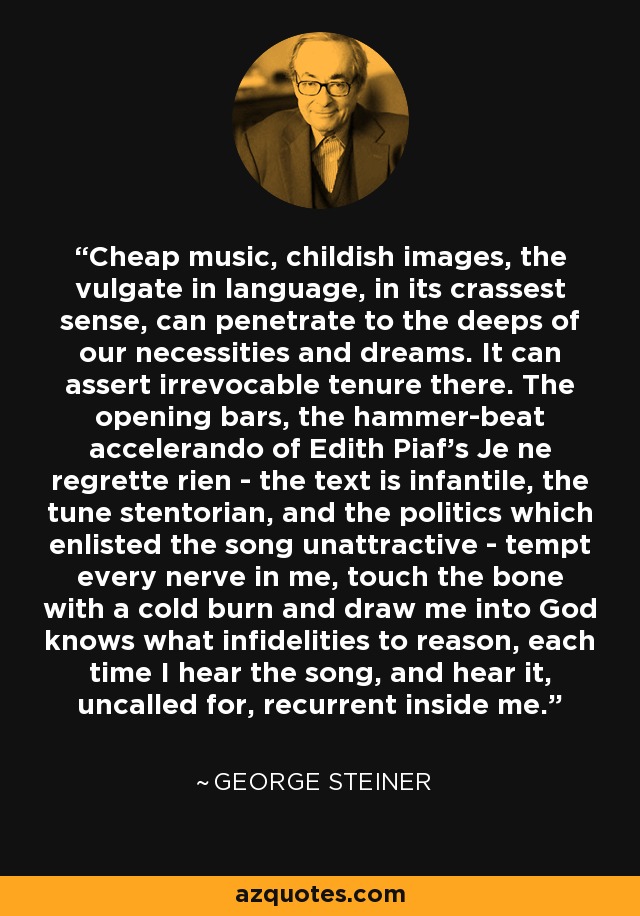 Cheap music, childish images, the vulgate in language, in its crassest sense, can penetrate to the deeps of our necessities and dreams. It can assert irrevocable tenure there. The opening bars, the hammer-beat accelerando of Edith Piaf's Je ne regrette rien - the text is infantile, the tune stentorian, and the politics which enlisted the song unattractive - tempt every nerve in me, touch the bone with a cold burn and draw me into God knows what infidelities to reason, each time I hear the song, and hear it, uncalled for, recurrent inside me. - George Steiner