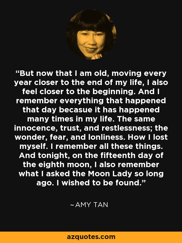 But now that I am old, moving every year closer to the end of my life, I also feel closer to the beginning. And I remember everything that happened that day becasue it has happened many times in my life. The same innocence, trust, and restlessness; the wonder, fear, and lonliness. How I lost myself. I remember all these things. And tonight, on the fifteenth day of the eighth moon, I also remember what I asked the Moon Lady so long ago. I wished to be found. - Amy Tan