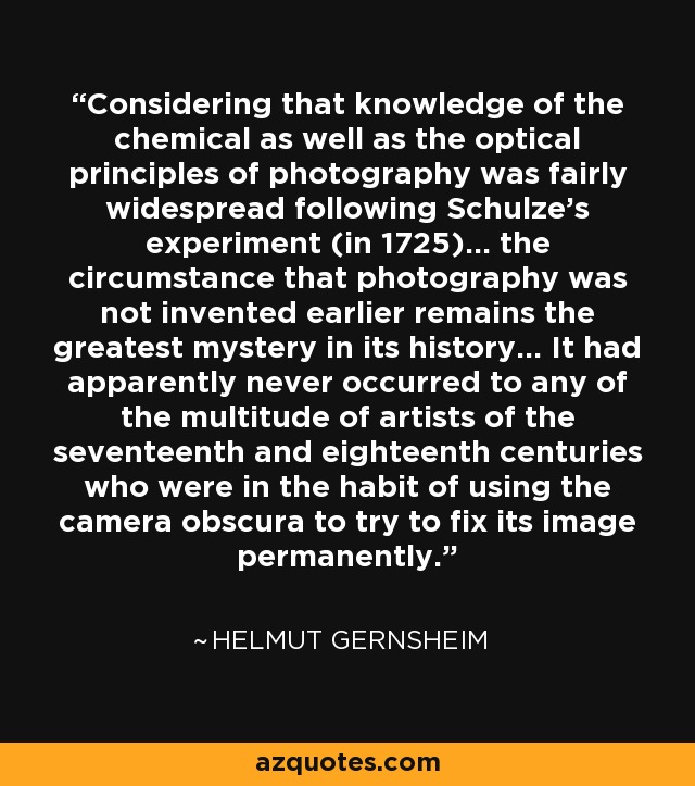 Considering that knowledge of the chemical as well as the optical principles of photography was fairly widespread following Schulze's experiment (in 1725)... the circumstance that photography was not invented earlier remains the greatest mystery in its history... It had apparently never occurred to any of the multitude of artists of the seventeenth and eighteenth centuries who were in the habit of using the camera obscura to try to fix its image permanently. - Helmut Gernsheim