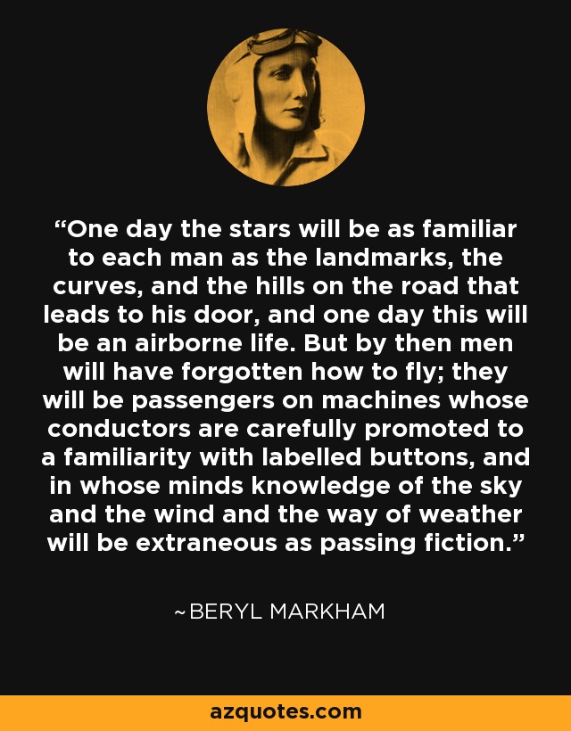 One day the stars will be as familiar to each man as the landmarks, the curves, and the hills on the road that leads to his door, and one day this will be an airborne life. But by then men will have forgotten how to fly; they will be passengers on machines whose conductors are carefully promoted to a familiarity with labelled buttons, and in whose minds knowledge of the sky and the wind and the way of weather will be extraneous as passing fiction. - Beryl Markham