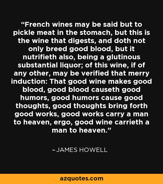 French wines may be said but to pickle meat in the stomach, but this is the wine that digests, and doth not only breed good blood, but it nutrifieth also, being a glutinous substantial liquor; of this wine, if of any other, may be verified that merry induction: That good wine makes good blood, good blood causeth good humors, good humors cause good thoughts, good thoughts bring forth good works, good works carry a man to heaven, ergo, good wine carrieth a man to heaven. - James Howell