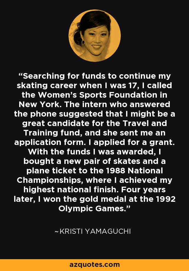 Searching for funds to continue my skating career when I was 17, I called the Women's Sports Foundation in New York. The intern who answered the phone suggested that I might be a great candidate for the Travel and Training fund, and she sent me an application form. I applied for a grant. With the funds I was awarded, I bought a new pair of skates and a plane ticket to the 1988 National Championships, where I achieved my highest national finish. Four years later, I won the gold medal at the 1992 Olympic Games. - Kristi Yamaguchi