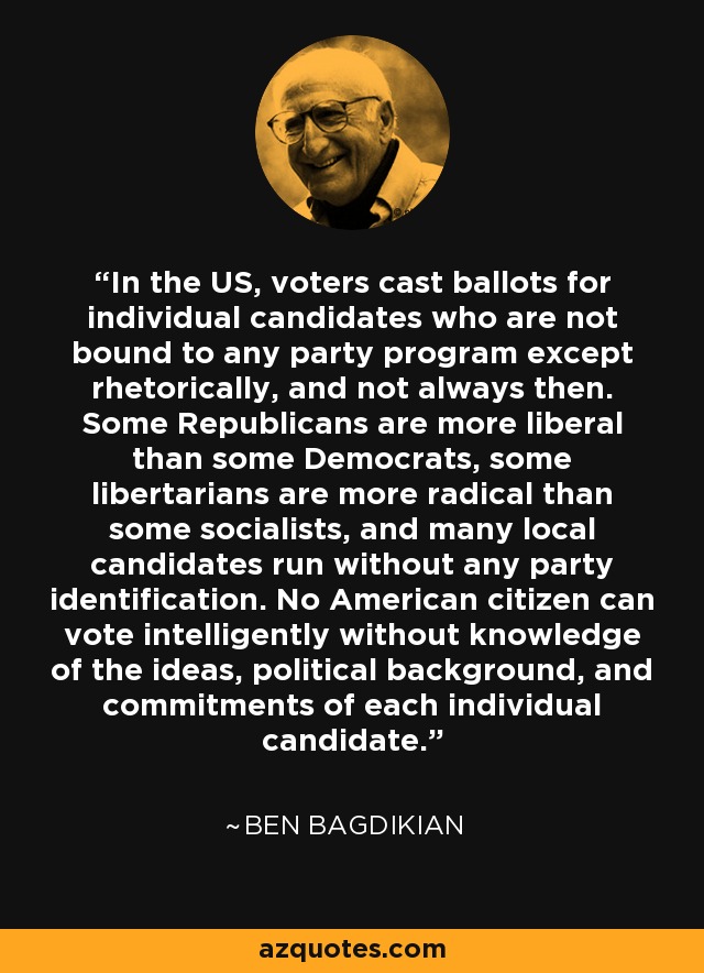 In the US, voters cast ballots for individual candidates who are not bound to any party program except rhetorically, and not always then. Some Republicans are more liberal than some Democrats, some libertarians are more radical than some socialists, and many local candidates run without any party identification. No American citizen can vote intelligently without knowledge of the ideas, political background, and commitments of each individual candidate. - Ben Bagdikian