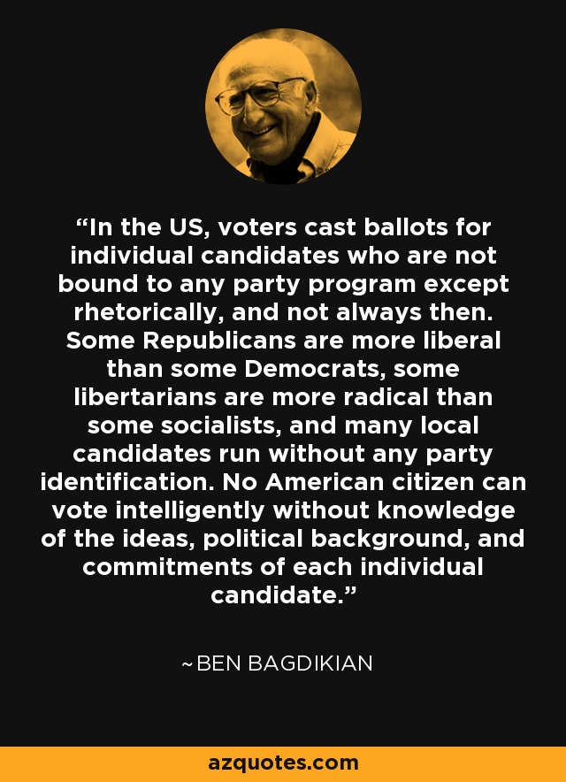 In the US, voters cast ballots for individual candidates who are not bound to any party program except rhetorically, and not always then. Some Republicans are more liberal than some Democrats, some libertarians are more radical than some socialists, and many local candidates run without any party identification. No American citizen can vote intelligently without knowledge of the ideas, political background, and commitments of each individual candidate. - Ben Bagdikian