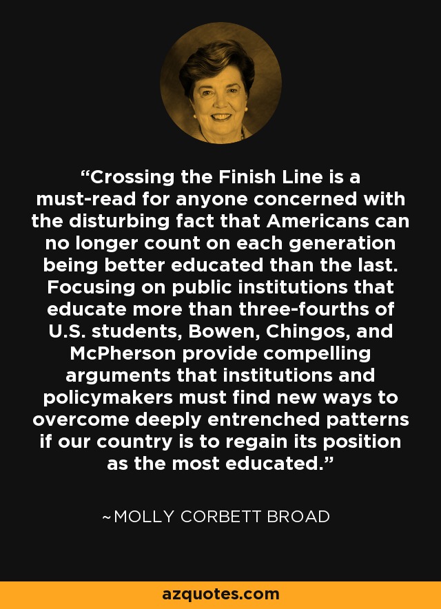 Crossing the Finish Line is a must-read for anyone concerned with the disturbing fact that Americans can no longer count on each generation being better educated than the last. Focusing on public institutions that educate more than three-fourths of U.S. students, Bowen, Chingos, and McPherson provide compelling arguments that institutions and policymakers must find new ways to overcome deeply entrenched patterns if our country is to regain its position as the most educated. - Molly Corbett Broad