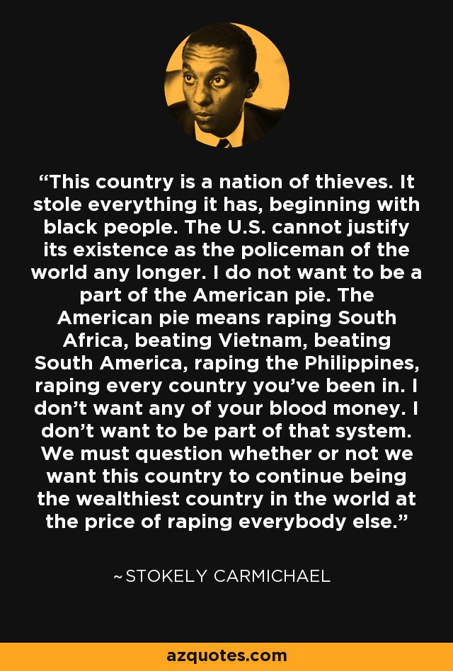 This country is a nation of thieves. It stole everything it has, beginning with black people. The U.S. cannot justify its existence as the policeman of the world any longer. I do not want to be a part of the American pie. The American pie means raping South Africa, beating Vietnam, beating South America, raping the Philippines, raping every country you’ve been in. I don’t want any of your blood money. I don’t want to be part of that system. We must question whether or not we want this country to continue being the wealthiest country in the world at the price of raping everybody else. - Stokely Carmichael