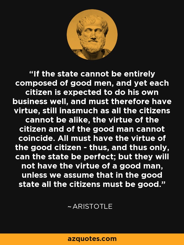 If the state cannot be entirely composed of good men, and yet each citizen is expected to do his own business well, and must therefore have virtue, still inasmuch as all the citizens cannot be alike, the virtue of the citizen and of the good man cannot coincide. All must have the virtue of the good citizen - thus, and thus only, can the state be perfect; but they will not have the virtue of a good man, unless we assume that in the good state all the citizens must be good. - Aristotle
