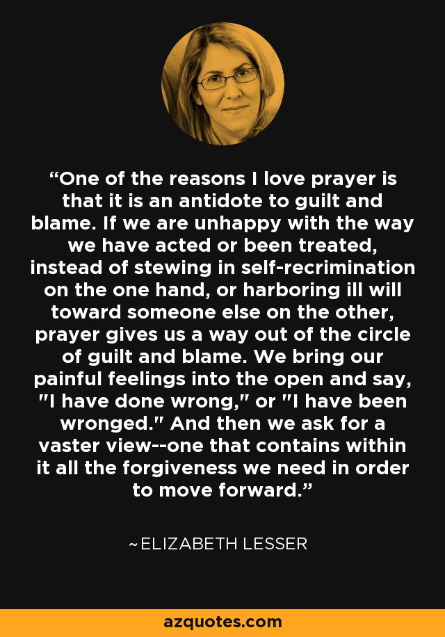 One of the reasons I love prayer is that it is an antidote to guilt and blame. If we are unhappy with the way we have acted or been treated, instead of stewing in self-recrimination on the one hand, or harboring ill will toward someone else on the other, prayer gives us a way out of the circle of guilt and blame. We bring our painful feelings into the open and say, 