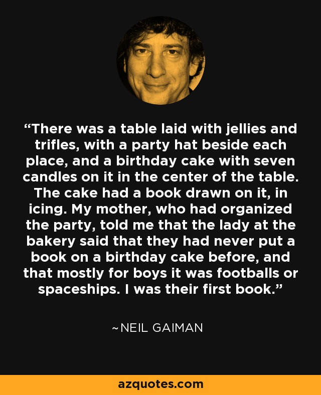 There was a table laid with jellies and trifles, with a party hat beside each place, and a birthday cake with seven candles on it in the center of the table. The cake had a book drawn on it, in icing. My mother, who had organized the party, told me that the lady at the bakery said that they had never put a book on a birthday cake before, and that mostly for boys it was footballs or spaceships. I was their first book. - Neil Gaiman